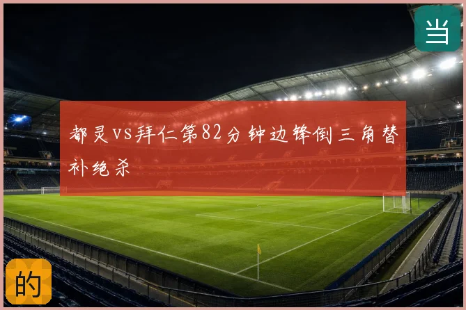 都灵vs拜仁第82分钟边锋倒三角替补绝杀