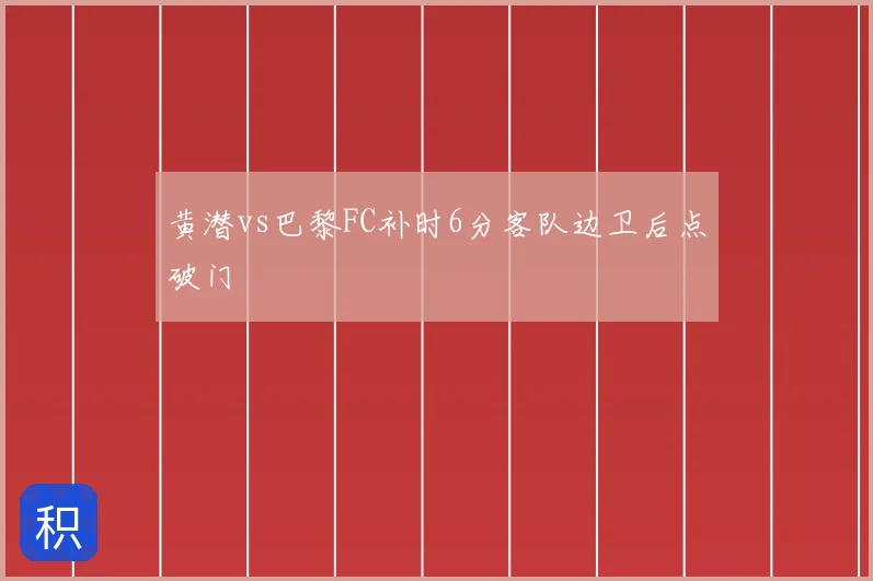黄潜vs巴黎FC补时6分客队边卫后点破门